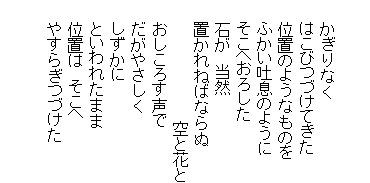 

　　かぎりなく
　　はこびつづけてきた
　　位置のようなものを
　　ふかい吐息のように
　　そこへおろした
　　石が　当然
　　置かれねばならぬ
　　　　　　　　　　　空と花と
　　おしころす声で
　　だがやさしく
　　しずかに
　　といわれたまま
　　位置は　そこへ
　　やすらぎつづけた

