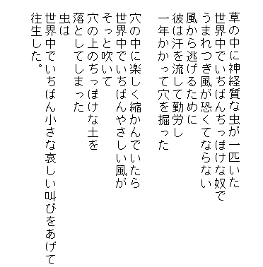 

　草の中に神経質な虫が一匹いた
　世界中でいちばんちっぽけな奴で
　うまれつき風が恐くてならない
　風から逃げるために
　彼は汗を流して勤労し
　一年かかって穴を掘った

　穴の中に楽しく縮かんでいたら
　世界中でいちばんやさしい風が
　そっと吹いて
　穴の上のちっぽけな土を
　落としてしまった
　虫は
　世界中でいちばん小さな哀しい叫びをあげて
　往生した。

