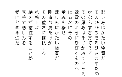 


　　悲しみはかたい物質だ
　　そのひびきを呼びさますため
　　かならず石斧でうて
　　その厚みは手づかみでとらえ
　　遠雷のようにひびくものへ
　　はるかにその
　　重みを移せ
　　悲しみはかたい物質だ
　　剛直な肩だけが
　　その重さに拮抗する
　　拮抗せよ
　　絶えず拮抗することが
　　素手で悲しみを
　　受けとめる途だ

