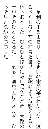 
　　足利の里をよぎり　いちまいの傘が空をわたった　渡
　るべくもなく空の紺青を渡り　会釈のような影をまるく
　地へおとした　ひとびとはかたみに足をとどめ　大路の
　土がそのひとところだけ　まるく濡れて行くさまを　ひ
　っそりとながめつづけた